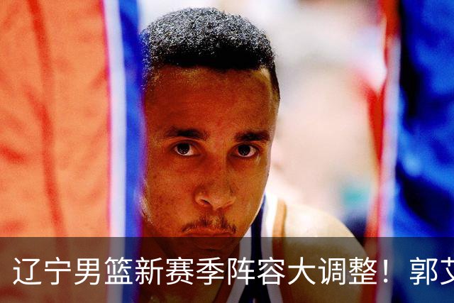 辽宁男篮新赛季阵容大调整！郭艾伦或重返辽篮，杨鸣有望回归
